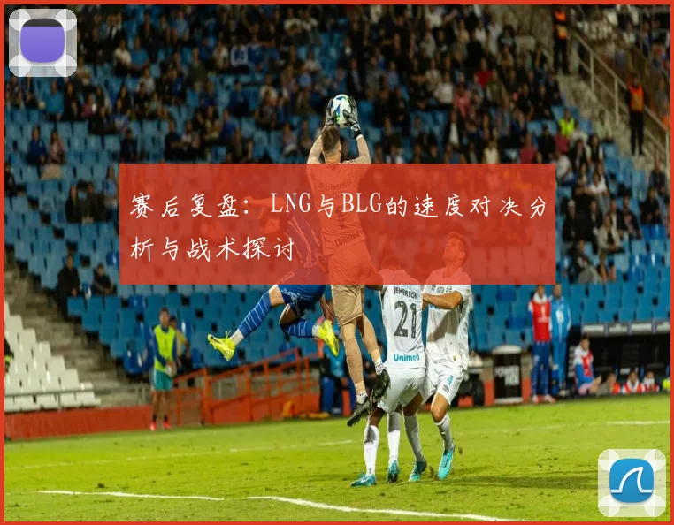 赛后复盘：LNG与BLG的速度对决分析与战术探讨