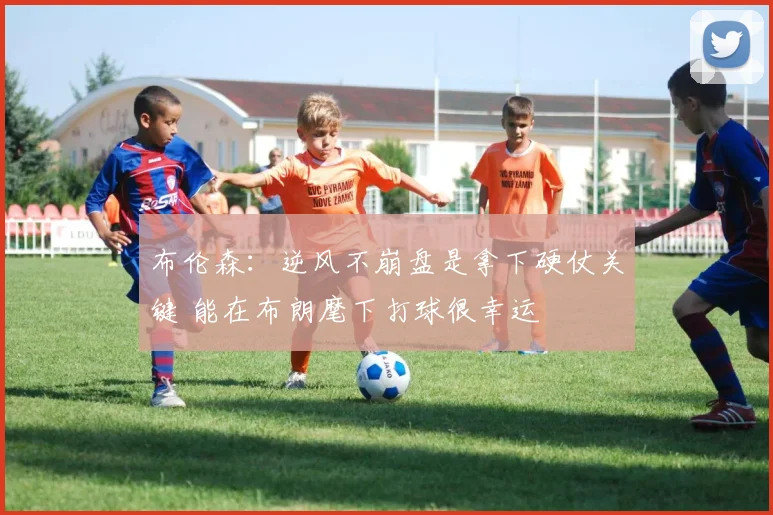 布伦森：逆风不崩盘是拿下硬仗关键 能在布朗麾下打球很幸运