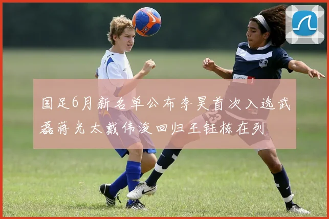 国足6月新名单公布李昊首次入选武磊蒋光太戴伟浚回归王钰栋在列