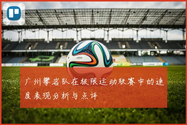 广州攀岩队在极限运动联赛中的速度表现分析与点评