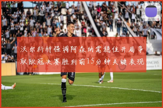 沃尔科特强调阿森纳需稳住开局争取欧冠决赛胜利前15分钟关键表现