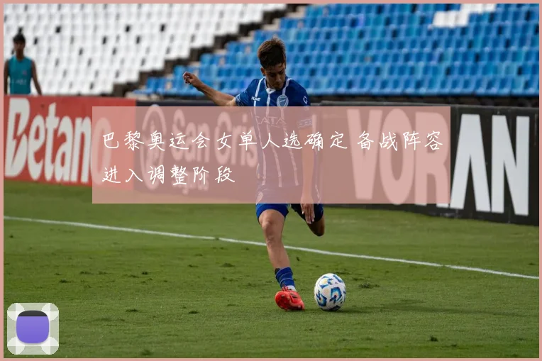 巴黎奥运会女单人选确定 备战阵容进入调整阶段