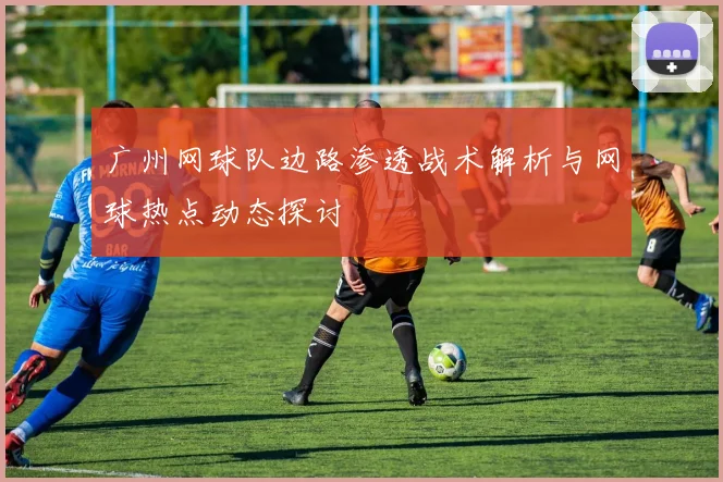 广州网球队边路渗透战术解析与网球热点动态探讨
