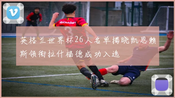 英格兰世界杯26人名单揭晓凯恩赖斯领衔拉什福德成功入选
